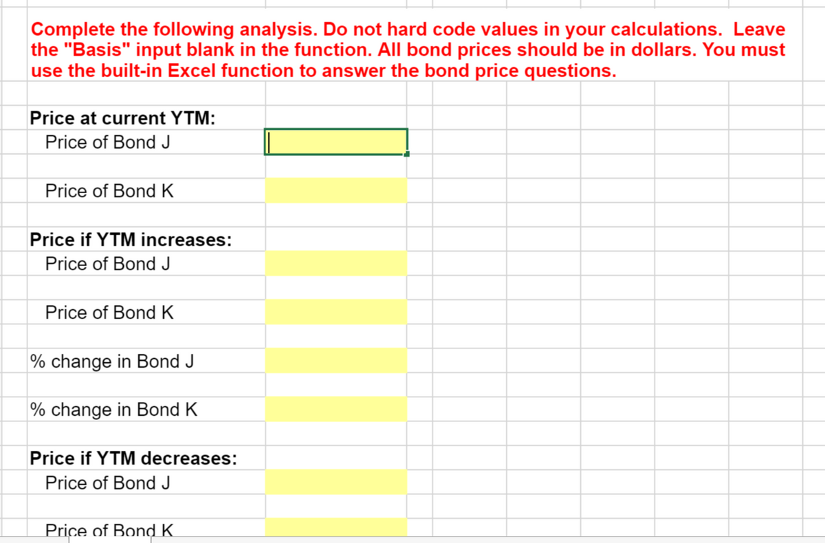 Complete the following analysis. Do not hard code values in your calculations. Leave
the "Basis" input blank in the function. All bond prices should be in dollars. You must
use the built-in Excel function to answer the bond price questions.
Price at current YTM:
Price of Bond J
Price of Bond K
Price if YTM increases:
Price of Bond J
Price of Bond K
% change in Bond J
% change in Bond K
Price if YTM decreases:
Price of Bond J
Price of BondK
