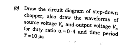 (b) Draw the circuit diagram of step-down
chopper, also draw the waveforms of
source voltage Vs and output voltage V.
for duty ratio a = 0•4 and time period
T = 10 us.
