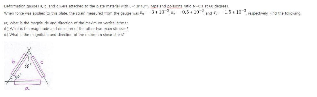 Deformation gauges a, b, and c were attached to the plate material with E=1.8*10^5 Mpa and poisson's ratio v=0.3 at 60 degrees.
When force was applied to this plate, the strain measured from the gauge was Eg = 3 *10
(a) What is the magnitude and direction of the maximum vertical stress?
(b) What is the magnitude and direction of the other two main stresses?
E = 0.5 * 10-3 and Er = 1.5 * 10-3
() What is the magnitude and direction of the maximum shear stress?
respectively. Find the following.
60°
60
a
