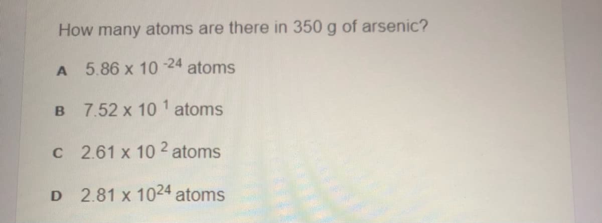 How many atoms are there in 350 g of arsenic?
5.86 x 10
-24
atoms
B 7.52 x 10 1 atoms
C 2.61 x 10 2 atoms
2.81 x 1024 atoms
