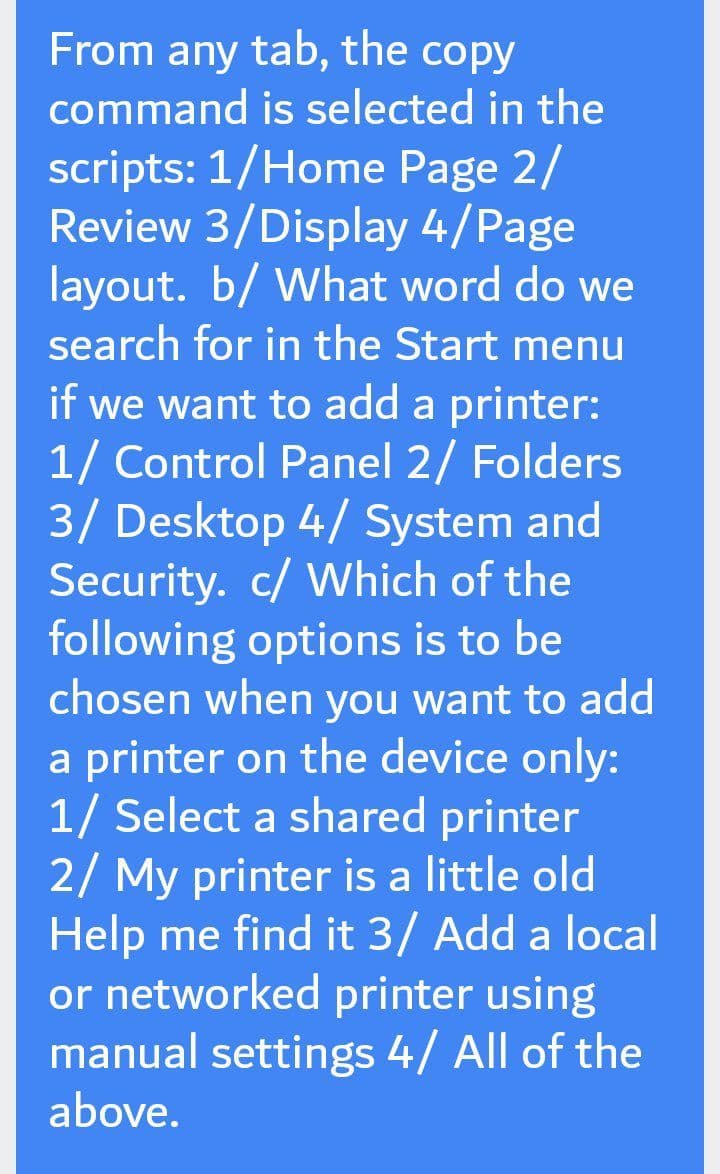 From any tab, the copy
command is selected in the
scripts: 1/Home Page 2/
Review 3/Display 4/Page
layout. b/ What word do we
search for in the Start menu
if we want to add a printer:
1/ Control Panel 2/ Folders
3/ Desktop 4/ System and
Security. c/ Which of the
following options is to be
chosen when you want to add
a printer on the device only:
1/ Select a shared printer
2/ My printer is a little old
Help me find it 3/ Add a local
or networked printer using
manual settings 4/ All of the
above.
