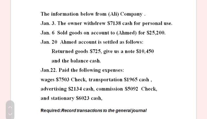 The information below from (Ali) Company .
Jan. 3. The owner withdrew $7138 cash for personal use.
Jan. 6 Sold goods on account to (Ahmed) for $25,200.
Jan. 20 Ahmed account is settled as follows:
Returned goods $725, give us a note $10,450
and the balance cash.
Jan.22. Paid the following expenses:
wages $7503 Check, transportation $1965 cash,
advertising $2134 cash, commission $5092 Check,
and stationary $6023 cash,
Required:Record transactions to the general journal
