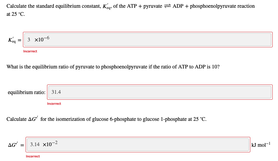 Calculate the standard equilibrium constant, Kg, of the ATP + pyruvate = ADP + phosphoenolpyruvate reaction
at 25 °C.
Kg = 3 x10-6
Incorrect
What is the equilibrium ratio of pyruvate to phosphoenolpyruvate if the ratio of ATP to ADP is 10?
equilibrium ratio: 31.4
Incorrect
Calculate AG' for the isomerization of glucose 6-phosphate to glucose 1-phosphate at 25 °C.
AG'
3.14 x10-2
kJ mol-1
Incorrect
