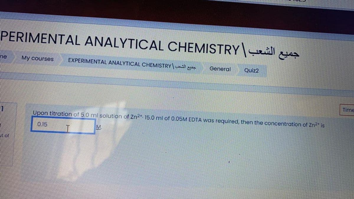 PERIMENTAL ANALYTICAL CHEMISTRY weill &
ne
My courses
EXPERIMENTAL ANALYTICAL CHEMISTRY
General
Quiz2
Time
Upon titration of 5.0 ml solution of Zn2*15.0 ml of 0.05M EDTA was required, then the concentration of Zn2* is
0.15
M.
ut of
