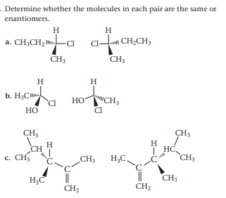 . Determine whether the molecules in each pair are the same or
enantiomers.
H
H
C CH;CH,
a. CH3CH2 l CI
CH3
CH3
H
H
b. H3C
HOWCH,
Cl
но
Но
CH3
CH3
H
CH
c. CH3
H
HC,
CH3
CH3
H;C.
H,C
||
CH2
CH3
CH2
