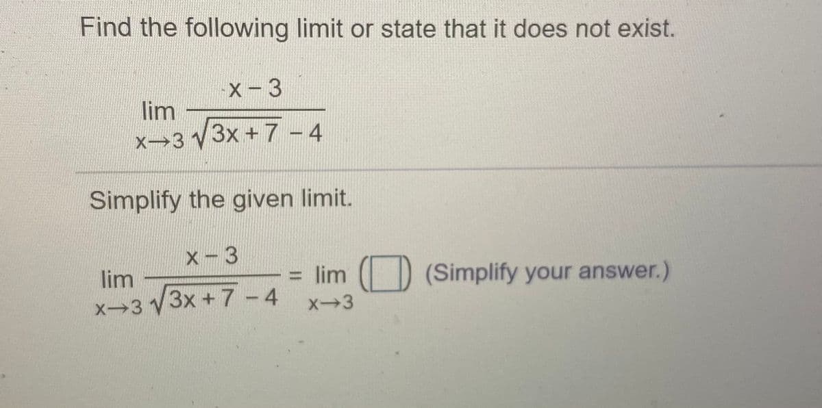Find the following limit or state that it does not exist.
X- 3
lim
X>3 V3x + 7 - 4
Simplify the given limit.
X-3
lim
= lim
(Simplify your answer.)
X-3 3x +7-4
