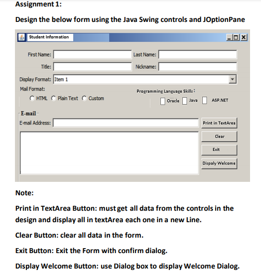 Assignment 1:
Design the below form using the Java Swing controls and JOptionPane
Student Information
First Name:
Last Name:
Title:
Nickname:
Display Format: [Item 1
Mail Format:
Programming Language Skills :
C HTML C Plan Text C ustom
I Oracle
Java
ASP.NET
E-mail
E-mail Address:
Print in TextArea
Clear
Exit
Dispaly Welcome
Note:
Print in TextArea Button: must get all data from the controls in the
design and display all in textArea each one in a new Line.
Clear Button: clear all data in the form.
Exit Button: Exit the Form with confirm dialog.
Display Welcome Button: use Dialog box to display Welcome Dialog.
