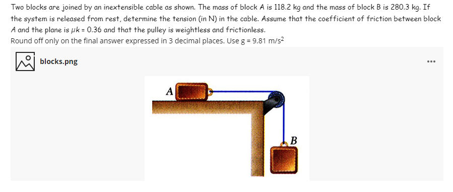 Two blocks are joined by an inextensible cable as shown. The mass of block A is 118.2 kg and the mass of block B is 280.3 kg. If
the system is released from rest, determine the tension (in N) in the cable. Assume that the coefficient of friction between block
A and the plane is µk = 0.36 and that the pulley is weightless and frictionless.
Round off only on the final answer expressed in 3 decimal places. Use g = 9.81 m/s?
blocks.png
...
A
В
