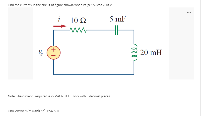 Find the current i in the circuit of figure shown, when vs (t) = 50 cos 200t V.
...
10 Ω
5 mF
Vs
20 mH
Note: The current i required is in MAGNITUDE only with 3 decimal places.
Final Answer: i = Blank 14-16.699 A
all
