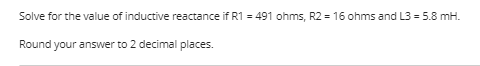 Solve for the value of inductive reactance if R1 = 491 ohms, R2 = 16 ohms and L3 = 5.8 mH.
Round your answer to 2 decimal places.
