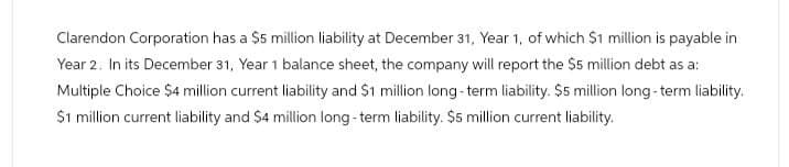 Clarendon Corporation has a $5 million liability at December 31, Year 1, of which $1 million is payable in
Year 2. In its December 31, Year 1 balance sheet, the company will report the $5 million debt as a:
Multiple Choice $4 million current liability and $1 million long-term liability. $5 million long-term liability.
$1 million current liability and $4 million long-term liability. $5 million current liability.