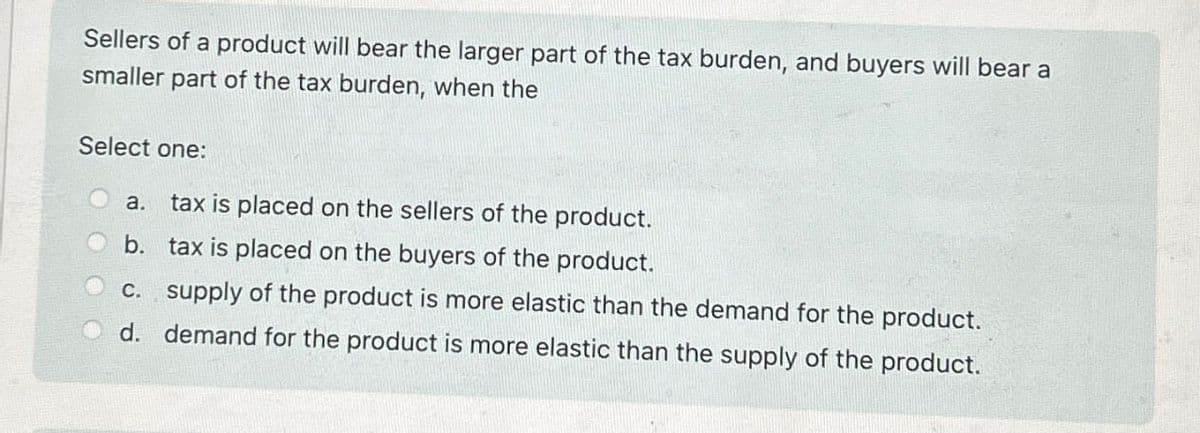 Sellers of a product will bear the larger part of the tax burden, and buyers will bear a
smaller part of the tax burden, when the
Select one:
a.
tax is placed on the sellers of the product.
b. tax is placed on the buyers of the product.
c. supply of the product is more elastic than the demand for the product.
d. demand for the product is more elastic than the supply of the product.