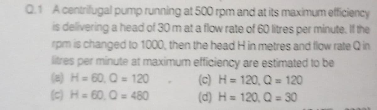 Q1 Acentrifugal pump running at 500 rpm and at its maximum efficiency
is delivering a head of 30 m ata flow rate of 60 litres per minute. If the
rpm is changed to 1000, then the head H in metres and flow rate Qin
litres per minute at maximum efficiency are estimated to be
(a) H 60, Q = 120
(c) H= 60, Q = 480
(c) H = 120, Q = 120
(d) H = 120, Q = 30
%3D
%3D
%3D
