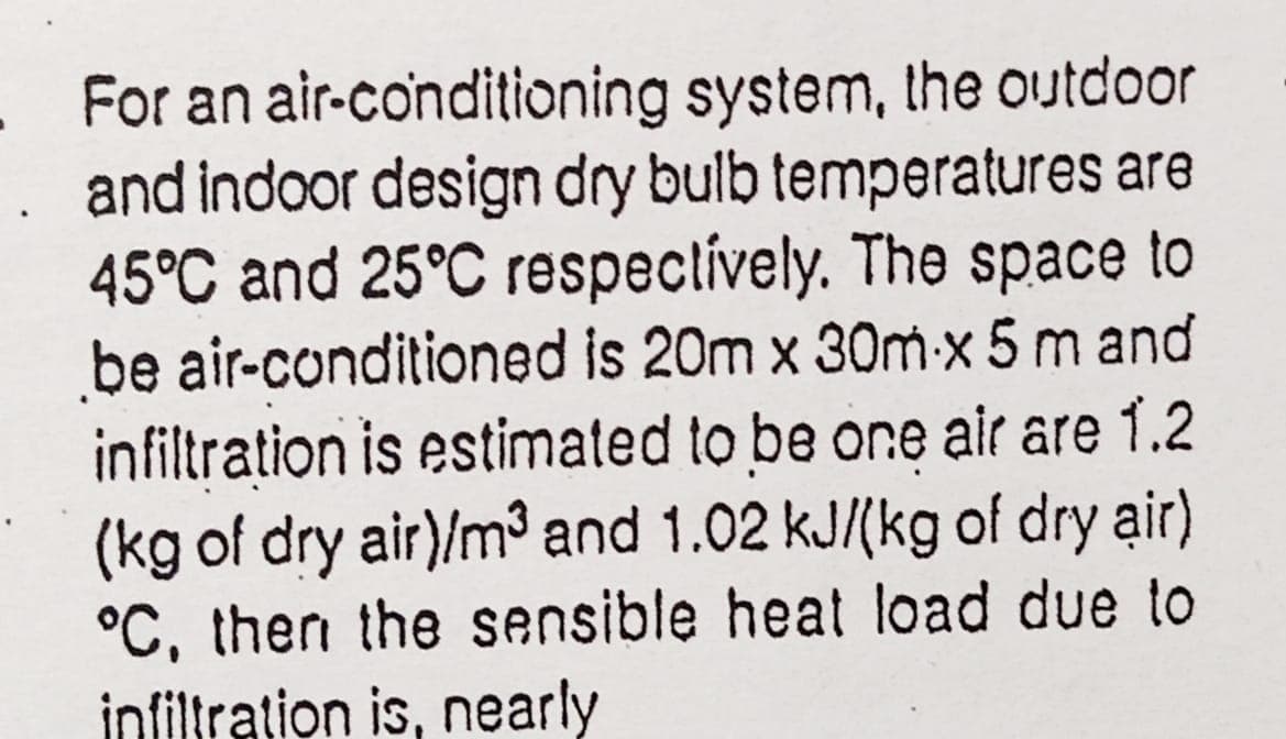 For an air-conditioning system, the outdoor
and indoor design dry bulb temperatures are
45°C and 25°C respectívely. The space to
be air-conditioned is 20m x 30m-x 5 m and
infiltration is estimated to be one air are 1.2
(kg of dry air)/m³ and 1.02 kJ/(kg of dry air)
°C, then the sensible heat load due to
infiltration is, nearly

