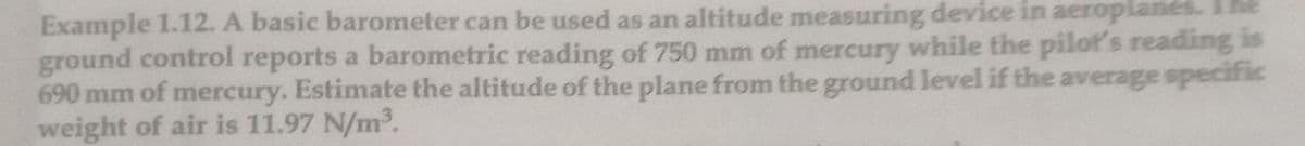 Example 1.12. A basic barometer can be used as an altitude measuring device in aeroplanes.
ground control reports a barometric reading of 750 mm of mercury while the pilot's reading is
690 mm of mercury. Estimate the altitude of the plane from the ground level if the average specific
weight of air is 11.97 N/m2.
