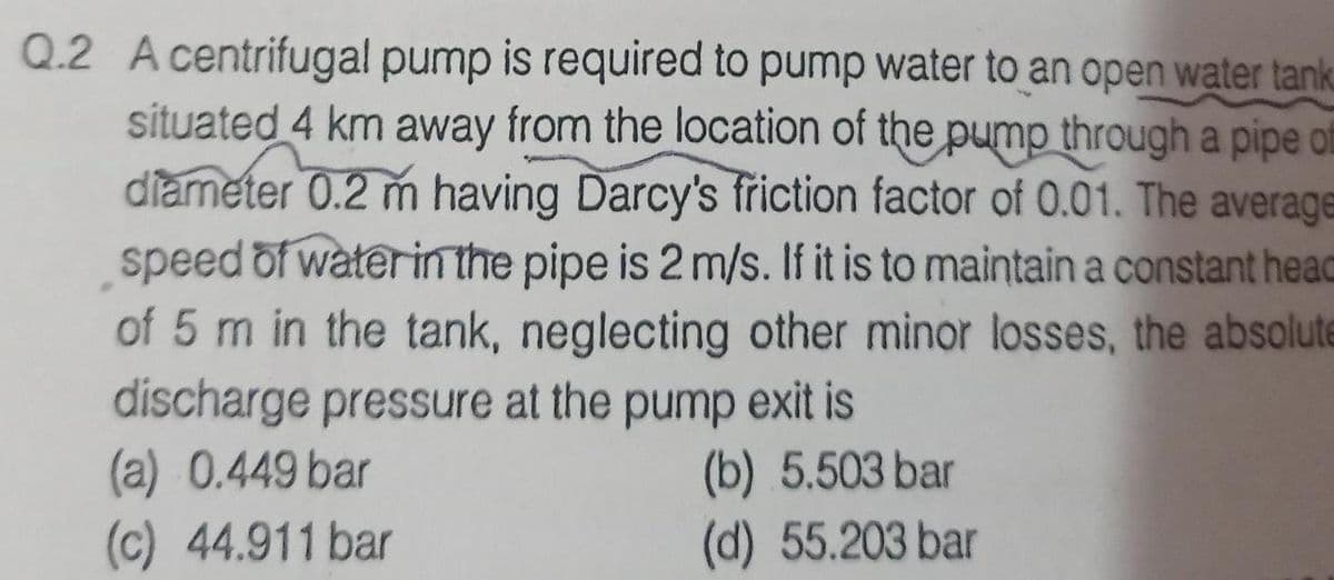Q.2 A centrifugal pump is required to pump water to an open water tank
situated 4 km away from the location of the pump through a pipe f
diameter 0.2 m having Darcy's frřiction factor of 0.01. The average
speed of waterinthe pipe is 2 m/s. If it is to maintain a constant heac
of 5 m in the tank, neglecting other minor losses, the absolute
discharge pressure at the pump exit is
(a) 0.449 bar
(c) 44.911 bar
dund
(b) 5.503 bar
(d) 55.203 bar
