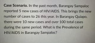 Case Scenario. In the past month, Barangay Sampaloc
reported 5 new cases of HIV/AIDS. This brings the new
number of cases to 26 this year. In Barangay Quiapo,
there were 10 new cases and over 100 total cases
during the same period. What is the Prevalence of
HIV/AIDS in Barangay Sampaloc?
