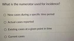 What is the numerator used for incidence?
O New cases during a specific time period
O Actual cases reported
O Existing cases at a given point in time
O Current cases
