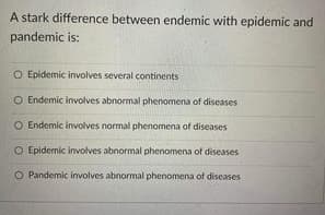 A stark difference between endemic with epidemic and
pandemic is:
O Epidemic involves several continents
O Endemic involves abnormal phenomena of diseases
O Endemic involves normal phenomena of diseases
O Epidemic involves abnormal phenomena of diseases
O Pandemic ivolves abnormal phenomena of diseases
