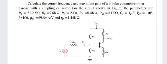 : Calculate the corner frequency and maximum gain of a bipolar common-emitter
Cırcuit with a coupling capacitor. For the circuit shown in Figure, the parameters are:
R = 51.2 KA, R2 =9.6K2, R. = 2KN, RE =0.4K2, R =0.1KN, C. = 1µF, Vec = 10V,
B-100, gm =69.6mA/V and r, =1.44KO.
Vce
Re
Rs
RE
ww
wwH

