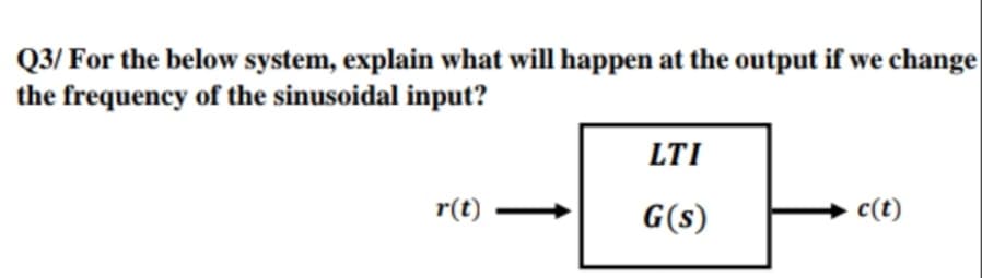 Q3/ For the below system, explain what will happen at the output if we change
the frequency of the sinusoidal input?
LTI
r(t)
G(s)
c(t)
