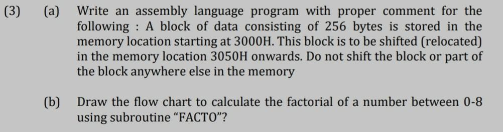 (3)
Write an assembly language program with proper comment for the
following : A block of data consisting of 256 bytes is stored in the
memory location starting at 3000H. This block is to be shifted (relocated)
in the memory location 3050H onwards. Do not shift the block or part of
the block anywhere else in the memory
(а)
(b)
using subroutine "FACTO"?
Draw the flow chart to calculate the factorial of a number between 0-8
