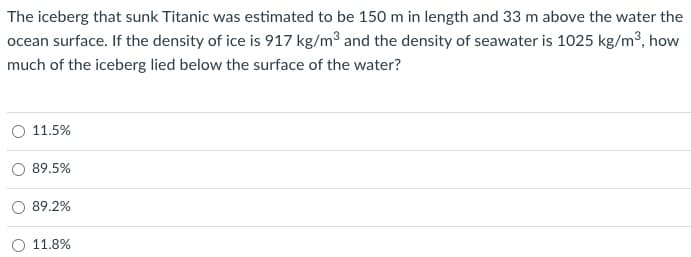 The iceberg that sunk Titanic was estimated to be 150 m in length and 33 m above the water the
ocean surface. If the density of ice is 917 kg/m³ and the density of seawater is 1025 kg/m³, how
much of the iceberg lied below the surface of the water?
O 11.5%
89.5%
89.2%
11.8%
