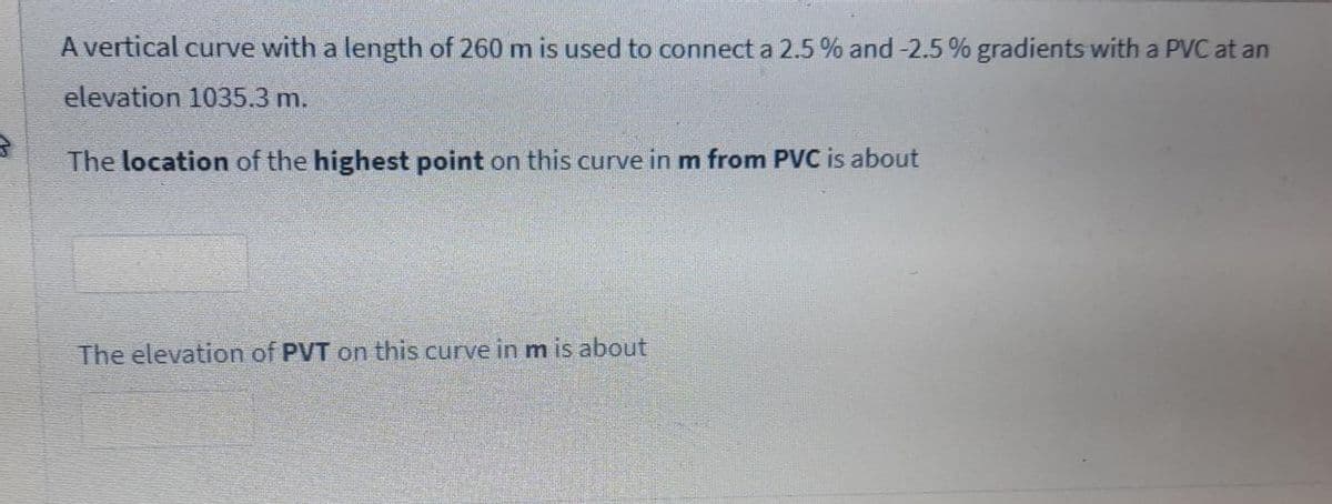 A vertical curve with a length of 260 m is used to connect a 2.5 % and -2.5 % gradients with a PVC at an
elevation 1035.3 m.
The location of the highest point on this curve in m from PVC is about
The elevation of PVT on this curve in m is about
