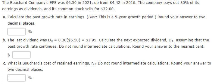 The Bouchard Company's EPS was $6.50 in 2021, up from $4.42 in 2016. The company pays out 30% of its
earnings as dividends, and its common stock sells for $32.00.
a. Calculate the past growth rate in earnings. (Hint: This is a 5-year growth period.) Round your answer to two
decimal places.
%
b. The last dividend was Do = 0.30 ($6.50) = $1.95. Calculate the next expected dividend, D1, assuming that the
past growth rate continues. Do not round intermediate calculations. Round your answer to the nearest cent.
$
c. What is Bouchard's cost of retained earnings, rs? Do not round intermediate calculations. Round your answer to
two decimal places.
%