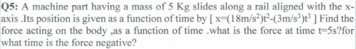 Q5: A machine part having a mass of 5 Kg slides along a rail aligned with the x-
axis .Its position is given as a function of time by [ x=(18m/s²)t²-(3m/s³)t³ ] Find the
force acting on the body ,as a function of time .what is the force at time t-5s?for
what time is the force negative?
