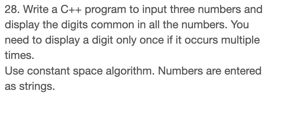 28. Write a C++ program to input three numbers and
display the digits common in all the numbers. You
need to display a digit only once if it occurs multiple
times.
Use constant space algorithm. Numbers are entered
as strings.