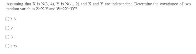 Assuming that X is N(3, 4), Y is N(-1, 2) and X and Y are independent. Determine the covariance of two
random variables Z-X-Y and W-2X+3Y?
O 1.5
O3
O 3.25
