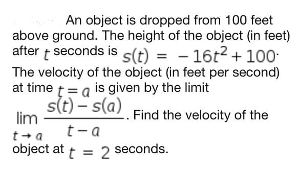 An object is dropped from 100 feet
above ground. The height of the object (in feet)
after t seconds is s(t) = - 16t2 + 100-
The velocity of the object (in feet per second)
at time t= a is given by the limit
st) – s(a)
%3D
lim
Find the velocity of the
t- a
t + a
object at
t
2
seconds.
