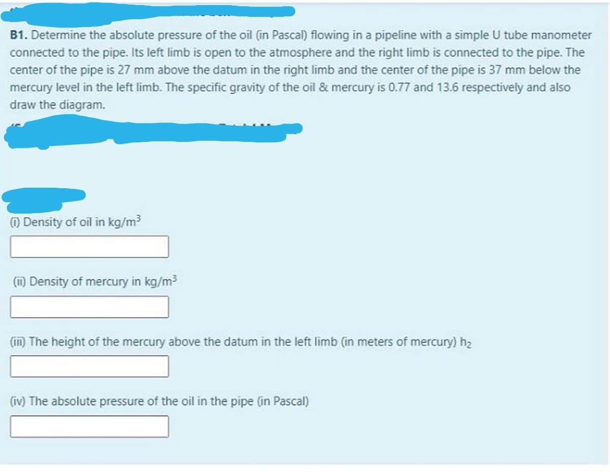 B1. Determine the absolute pressure of the oil (in Pascal) flowing in a pipeline with a simple U tube manometer
connected to the pipe. Its left limb is open to the atmosphere and the right limb is connected to the pipe. The
center of the pipe is 27 mm above the datum in the right limb and the center of the pipe is 37 mm below the
mercury level in the left limb. The specific gravity of the oil & mercury is 0.77 and 13.6 respectively and also
draw the diagram.
) Density of oil in kg/m?
(m) Density of mercury in kg/m
(im The height of the mercury above the datum in the left limb (in meters of mercury) h2
(iv) The absolute pressure of the oil in the pipe (in Pascal)
