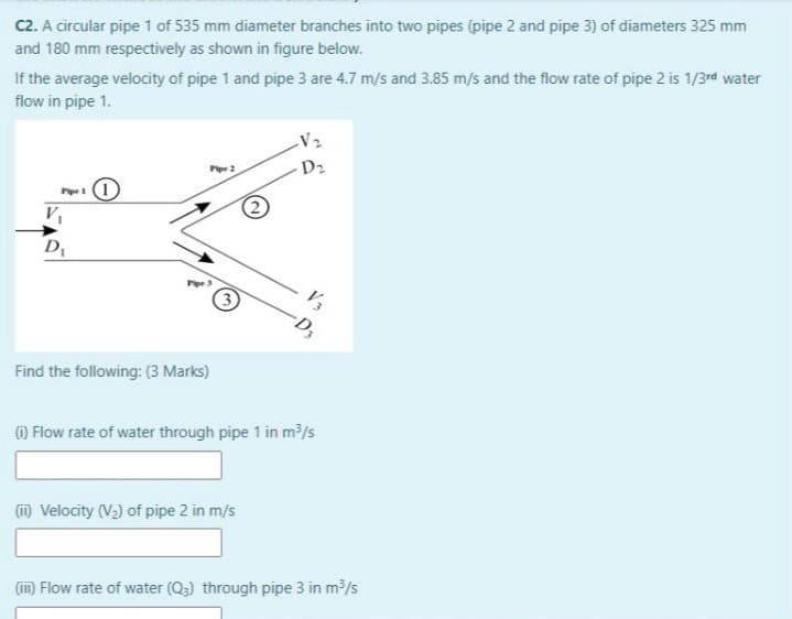 C2. A circular pipe 1 of 535 mm diameter branches into two pipes (pipe 2 and pipe 3) of diameters 325 mm
and 180 mm respectively as shown in figure below.
If the average velocity of pipe 1 and pipe 3 are 4.7 m/s and 3.85 m/s and the flow rate of pipe 2 is 1/3rd water
flow in pipe 1.
D2
Pipe 2
Pipe
-D,
Find the following: (3 Marks)
O Flow rate of water through pipe 1 in m/s
(m Velocity (V)) of pipe 2 in m/s
(iin) Flow rate of water (Q3) through pipe 3 in m/s
