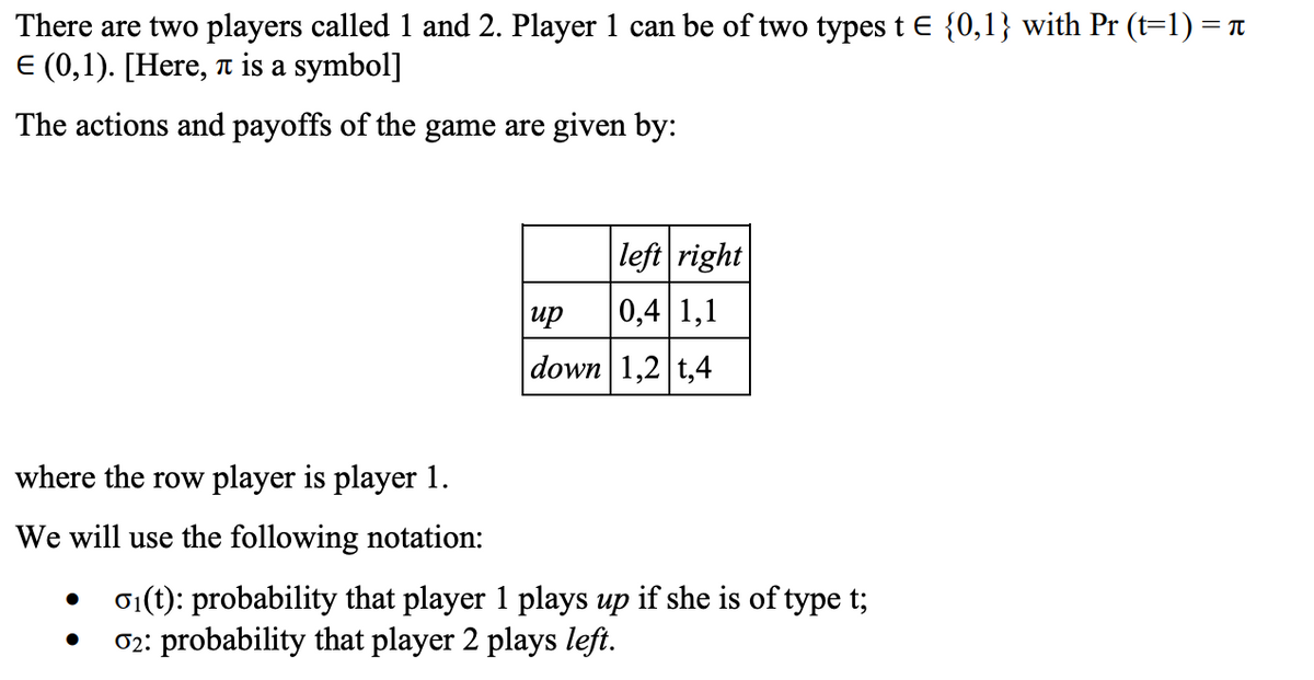 There are two players called 1 and 2. Player 1 can be of two types t E {0,1} with Pr (t=1) = T.
E (0,1). [Here, a is a symbol]
The actions and payoffs of the game are given by:
|left right
up
0,4 1,1
down 1,2 t,4
where the row player is player 1.
We will use the following notation:
01(t): probability that player 1 plays up if she is of type t;
02: probability that player 2 plays left.
