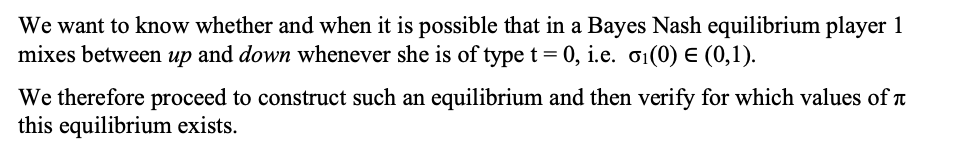 We want to know whether and when it is possible that in a Bayes Nash equilibrium player 1
mixes between up and down whenever she is of type t = 0, i.e. 01(0) E (0,1).
We therefore proceed to construct such an equilibrium and then verify for which values of t
this equilibrium exists.
