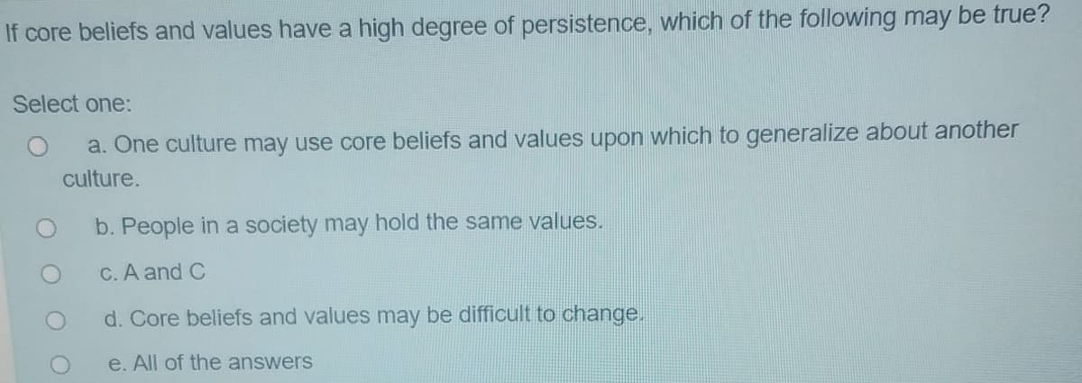 If core beliefs and values have a high degree of persistence, which of the following may be true?
Select one:
a. One culture may use core beliefs and values upon which to generalize about another
culture.
b. People in a society may hold the same values.
C. A and C
d. Core beliefs and values may be difficult to change.
e. All of the answers
