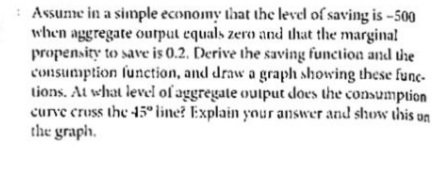 Assume in a simple economy that thc level of saving is -500
when aggregate ourput equals zero and that the margina!
propensity to save is 0.2. Derive the saving function and the
consumption function, and draw a graph showing these func-
tions. At what level of aggregate ouiput does the consumption
curve cruss the 45° line? Explain your answer and show this un
the graph.
