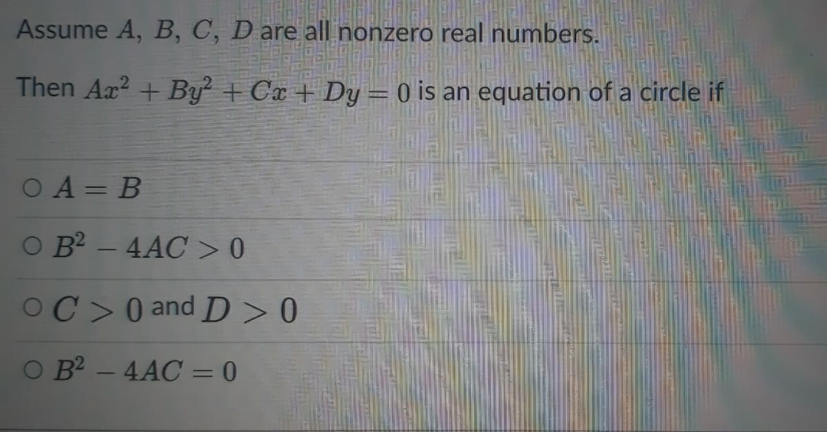 Assume A, B, C, D are all nonzero real numbers.
Then Ax? + By + Cx + Dy = 0 is an equation of a circle if
O A = B
O B2 – 4AC >0
OC>0 and D >0
O B - 4AC = 0
%3D
