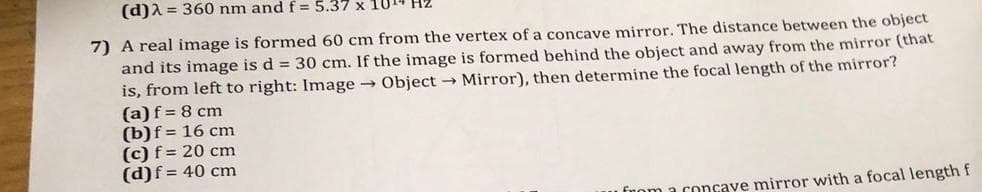 (d)λ = 360 nm and f = 5.37 x 1014
7) A real image is formed 60 cm from the vertex of a concave mirror. The distance between the object
and its image is d = 30 cm. If the image is formed behind the object and away from the mirror (that
is, from left to right: Image → Object → Mirror), then determine the focal length of the mirror?
(a) f = 8 cm
(b) f = 16 cm
(c) f = 20 cm
(d) f = 40 cm
from a concave mirror with a focal length f