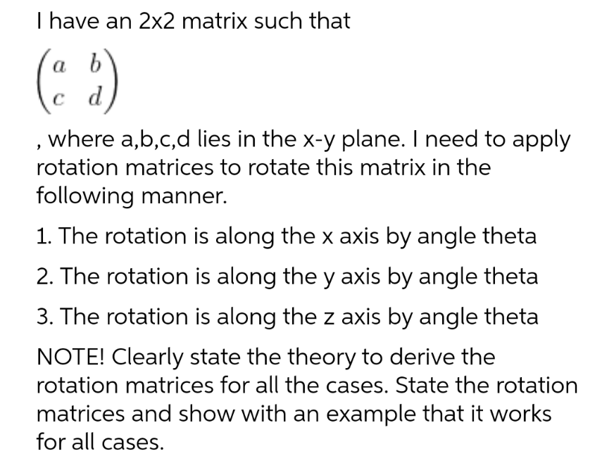 I have an 2x2 matrix such that
a
(5)
, where a,b,c,d lies in the x-y plane. I need to apply
rotation matrices to rotate this matrix in the
following manner.
1. The rotation is along the x axis by angle theta
2. The rotation is along the y axis by angle theta
3. The rotation is along the z axis by angle theta
NOTE! Clearly state the theory to derive the
rotation matrices for all the cases. State the rotation
matrices and show with an example that it works
for all cases.