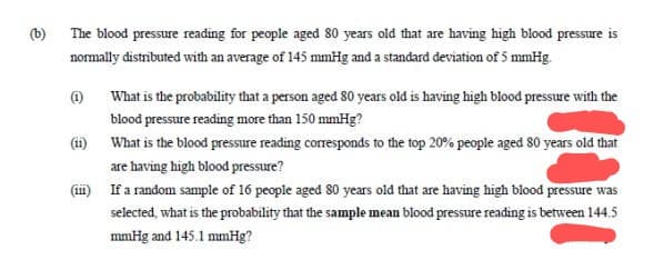 (b)
The blood pressure reading for people aged 80 years old that are having high blood pressure is
normally distributed with an average of 145 mmHg and a standard deviation of 5 mmHg.
(1)
What is the probability that a person aged 80 years old is having high blood pressure with the
blood pressure reading more than 150 mmHg?
(ii) What is the blood pressure reading corresponds to the top 20% people aged 80 years old that
are having high blood pressure?
If a random sample of 16 people aged 80 years old that are having high blood pressure was
selected, what is the probability that the sample mean blood pressure reading is between 144.5
mmHg and 145.1 mmHg?