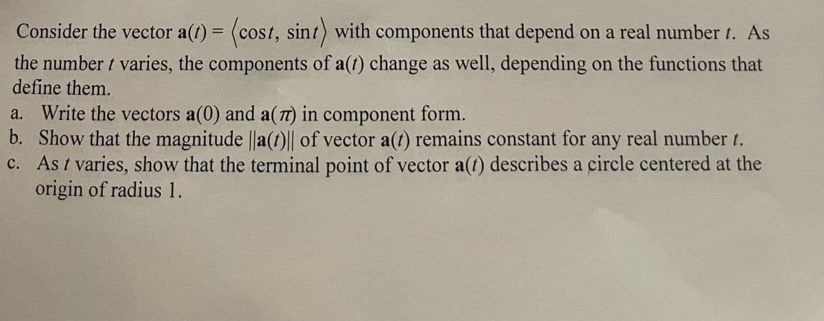 Consider the vector a(t) = (cost, sint) with components that depend on a real number 1. As
the number t varies, the components of a(t) change as well, depending on the functions that
define them.
a. Write the vectors a(0) and a(7) in component form.
b. Show that the magnitude ||a(t)|| of vector a(t) remains constant for any real number t.
c. As t varies, show that the terminal point of vector a(t) describes a circle centered at the
origin of radius 1.