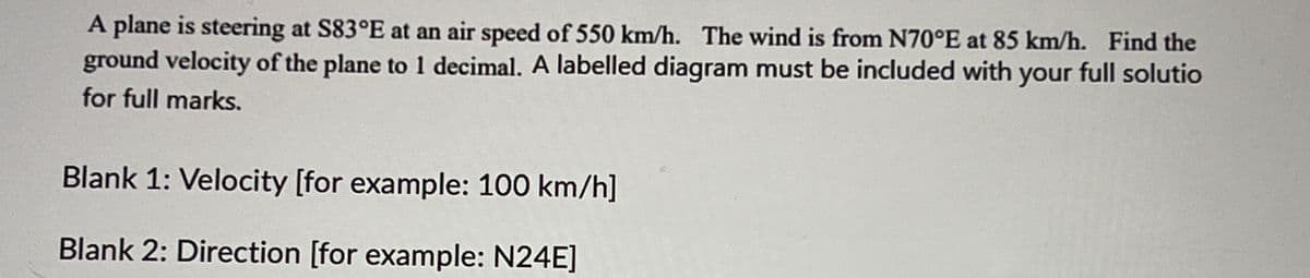 A plane is steering at S83°E at an air speed of 550 km/h. The wind is from N70°E at 85 km/h. Find the
ground velocity of the plane to 1 decimal. A labelled diagram must be included with your full solutio
for full marks.
Blank 1: Velocity [for example: 100 km/h]
Blank 2: Direction [for example: N24E]