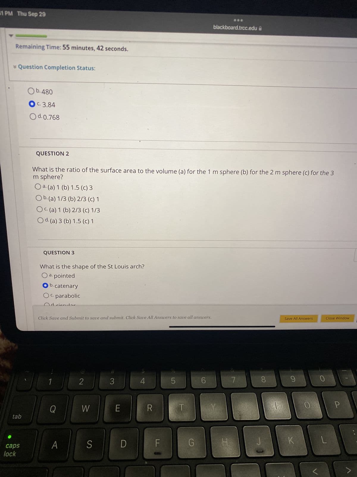 51 PM Thu Sep 29
Remaining Time: 55 minutes, 42 seconds.
* Question Completion Status:
tab
caps
lock
Ob.480
OC. 3.84
O d. 0.768
QUESTION 2
What is the ratio of the surface area to the volume (a) for the 1 m sphere (b) for the 2 m sphere (c) for the 3
m sphere?
O a. (a) 1 (b) 1.5 (c) 3
O b. (a) 1/3 (b) 2/3 (c) 1
Oc. (a) 1 (b) 2/3 (c) 1/3
O d. (a) 3 (b) 1.5 (c) 1
QUESTION 3
What is the shape of the St Louis arch?
O a. pointed
Ob.catenary
OC. parabolic
Od circular
Click Save and Submit to save and submit. Click Save All Answers to save all answers.
Q
A
2
W
S
#
3
E
D
4
F
LO
5
G
blackboard.trcc.edu
6
H
0°
7
U
8
P
1
Save All Answers
9
K
0
Close Window
L
P
