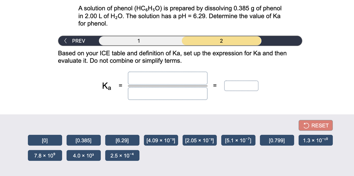 A solution of phenol (HC,H;0) is prepared by dissolving 0.385 g of phenol
in 2.00 L of H20. The solution has a pH = 6.29. Determine the value of Ka
for phenol.
( PREV
1
2
Based on your ICE table and definition of Ka, set up the expression for Ka and then
evaluate it. Do not combine or simplify terms.
Ka =
%3D
5 RESET
[0]
[0.385]
[6.29]
[4.09 x 10-]
[2.05 x 10]
[5.1 x 10-7]
[0.799]
1.3 x 10-10
7.8 x 10°
4.0 x 103
2.5 x 10-4
