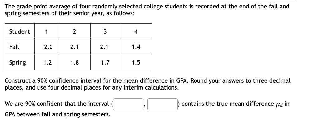 The grade point average of four randomly selected college students is recorded at the end of the fall and
spring semesters of their senior year, as follows:
Student
Fall
1
2.0
2
1.2
2.1
3
1.8
2.1
Spring
Construct a 90% confidence interval for the mean difference in GPA. Round your answers to three decimal
places, and use four decimal places for any interim calculations.
1.7
4
We are 90% confident that the interval (
GPA between fall and spring semesters.
1.4
1.5
contains the true mean difference in