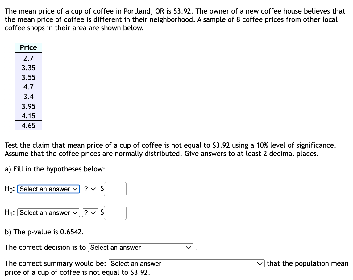 The mean price of a cup of coffee in Portland, OR is $3.92. The owner of a new coffee house believes that
the mean price of coffee is different in their neighborhood. A sample of 8 coffee prices from other local
coffee shops in their area are shown below.
Price
2.7
3.35
3.55
4.7
3.4
3.95
4.15
4.65
Test the claim that mean price of a cup of coffee is not equal to $3.92 using a 10% level of significance.
Assume that the coffee prices are normally distributed. Give answers to at least 2 decimal places.
a) Fill in the hypotheses below:
Ho: Select an answer ✓
H₁: Select an answer ✓
? ✓ $
? ✓ $
b) The p-value is 0.6542.
The correct decision is to Select an answer
The correct summary would be: [Select an answer
price of a cup of coffee is not equal to $3.92.
that the population mean