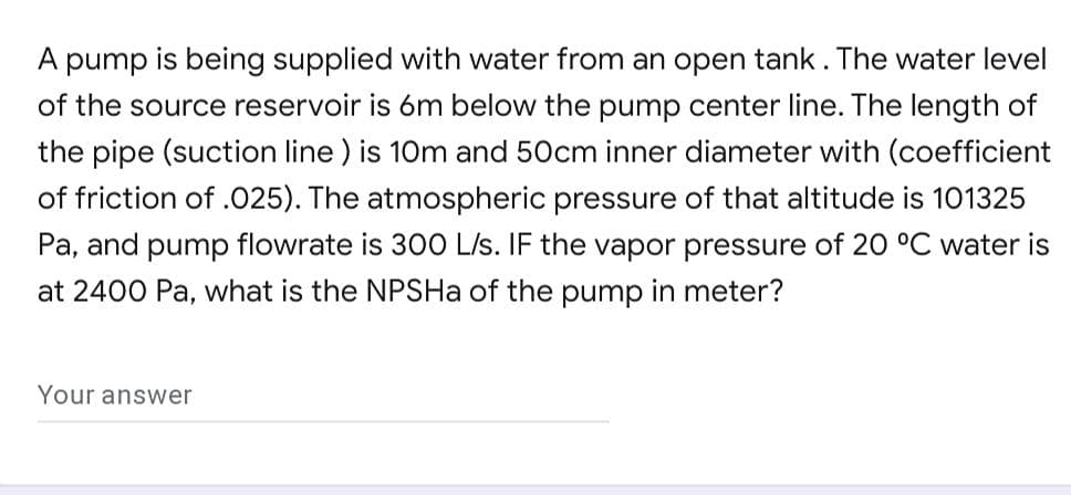 A pump is being supplied with water from an open tank. The water level
of the source reservoir is 6m below the pump center line. The length of
the pipe (suction line ) is 10m and 50cm inner diameter with (coefficient
of friction of .025). The atmospheric pressure of that altitude is 101325
Pa, and pump flowrate is 30O L/s. IF the vapor pressure of 20 °C water is
at 2400 Pa, what is the NPSHa of the pump in meter?
Your answer
